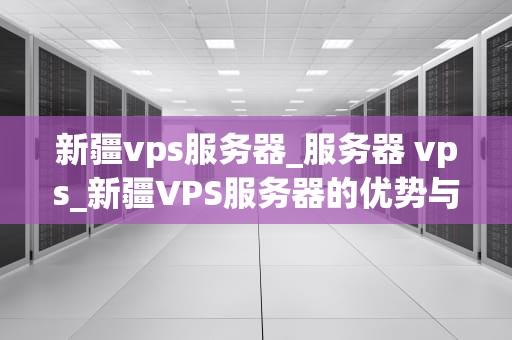 新疆vps服务器_服务器 vps_新疆VPS服务器的优势与应用