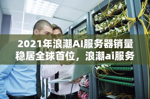 2021年浪潮AI服务器销量稳居全球首位，浪潮ai服务器有含金量吗