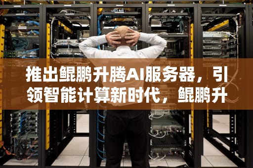 推出鲲鹏升腾AI服务器，引领智能计算新时代，鲲鹏升腾认证