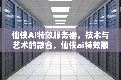 仙侠AI特效服务器，技术与艺术的融合，仙侠ai特效服务器怎么样