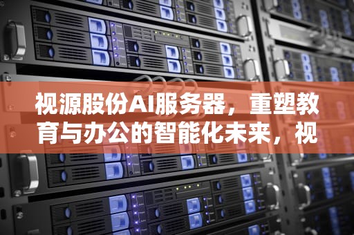 视源股份AI服务器，重塑教育与办公的智能化未来，视源股份ai服务器怎么样