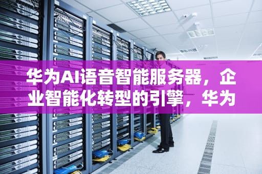 华为AI语音智能服务器，企业智能化转型的引擎，华为ai语音智能服务器怎么用
