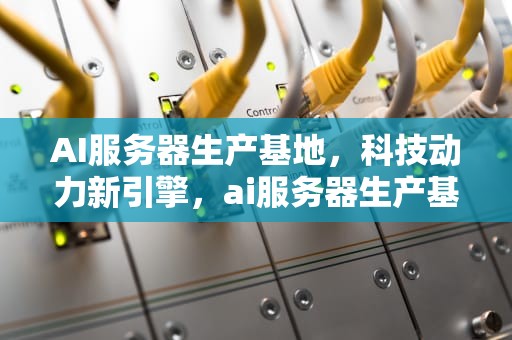 AI服务器生产基地，科技动力新引擎，ai服务器生产基地在哪