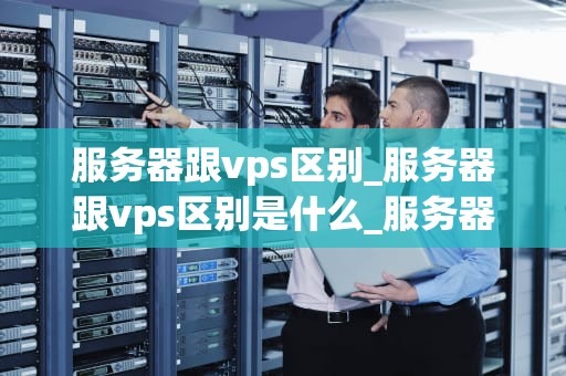 服务器跟vps区别_服务器跟vps区别是什么_服务器与VPS的区别