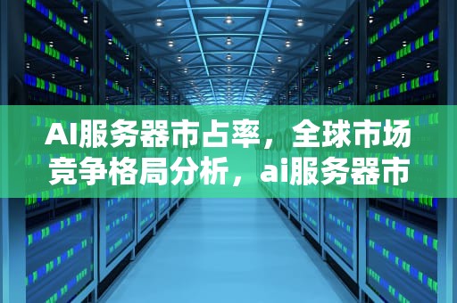 AI服务器市占率，全球市场竞争格局分析，ai服务器市占率第一