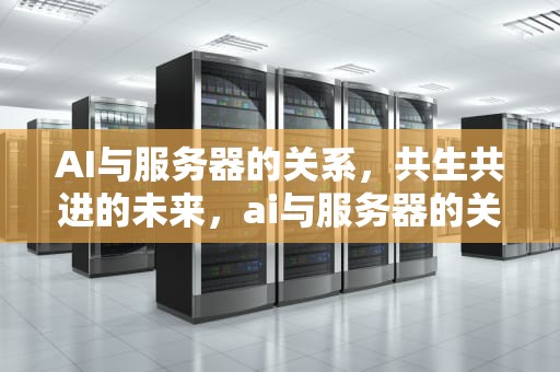 AI与服务器的关系，共生共进的未来，ai与服务器的关系是什么