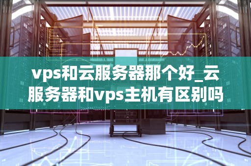 vps和云服务器那个好_云服务器和vps主机有区别吗_VPS与云服务器的比较分析