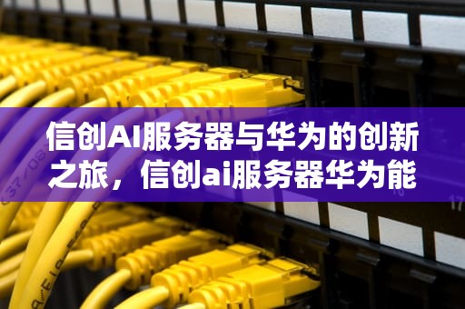 信创AI服务器与华为的创新之旅，信创ai服务器华为能用吗