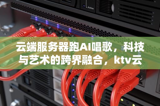 云端服务器跑AI唱歌，科技与艺术的跨界融合，ktv云端服务器