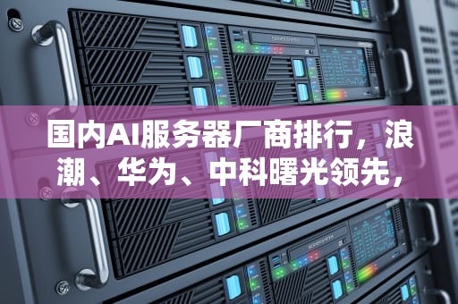 国内AI服务器厂商排行，浪潮、华为、中科曙光领先，国内ai服务器厂商排行榜