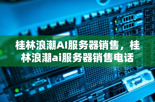桂林浪潮AI服务器销售，桂林浪潮ai服务器销售电话