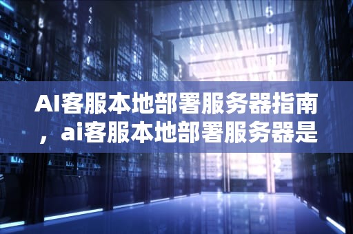 AI客服本地部署服务器指南，ai客服本地部署服务器是什么
