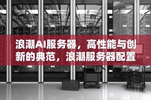 浪潮AI服务器，高性能与创新的典范，浪潮服务器配置ilo