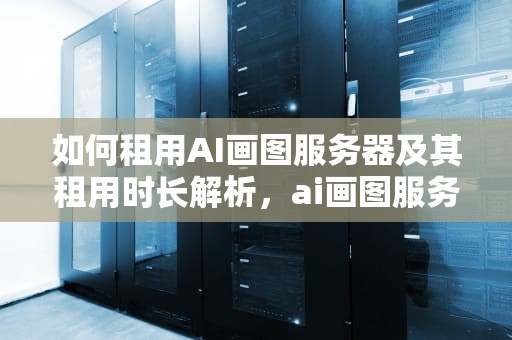 如何租用AI画图服务器及其租用时长解析，ai画图服务器租用多久合适