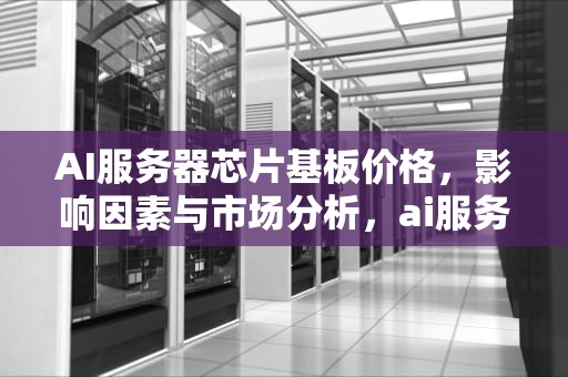 AI服务器芯片基板价格，影响因素与市场分析，ai服务器芯片基板价格多少