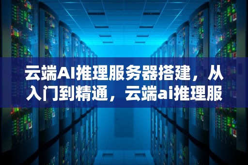 云端AI推理服务器搭建，从入门到精通，云端ai推理服务器搭建教程