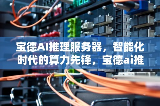 宝德AI推理服务器，智能化时代的算力先锋，宝德ai推理服务器怎么样