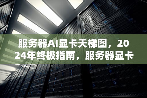服务器AI显卡天梯图，2024年终极指南，服务器显卡天梯图2020