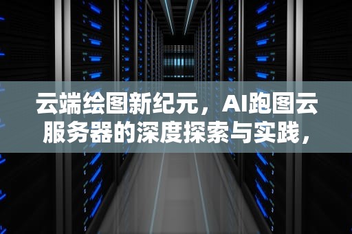 云端绘图新纪元，AI跑图云服务器的深度探索与实践，ai跑图云服务器能开游戏服务器吗