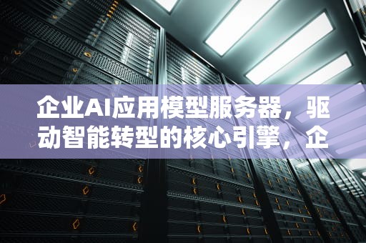 企业AI应用模型服务器，驱动智能转型的核心引擎，企业ai应用模型服务器是什么
