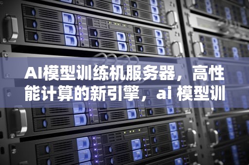 AI模型训练机服务器，高性能计算的新引擎，ai 模型训练机服务器怎么用