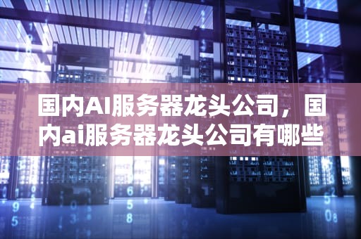 国内AI服务器龙头公司，国内ai服务器龙头公司有哪些
