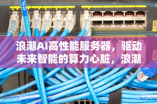 浪潮AI高性能服务器，驱动未来智能的算力心脏，浪潮ai高性能服务器怎么样