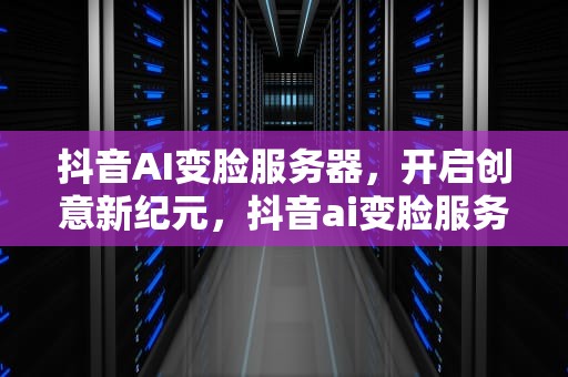 抖音AI变脸服务器，开启创意新纪元，抖音ai变脸服务器怎么设置
