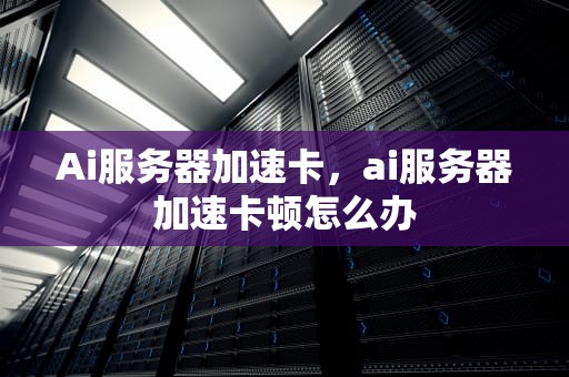 Ai服务器加速卡，ai服务器加速卡顿怎么办