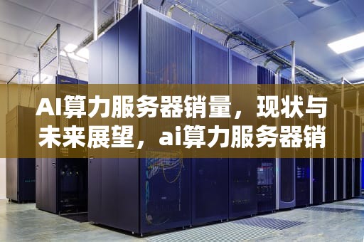 AI算力服务器销量，现状与未来展望，ai算力服务器销量排名