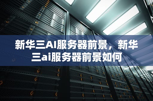 新华三AI服务器前景，新华三ai服务器前景如何