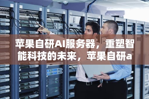 苹果自研AI服务器，重塑智能科技的未来，苹果自研ai服务器是什么