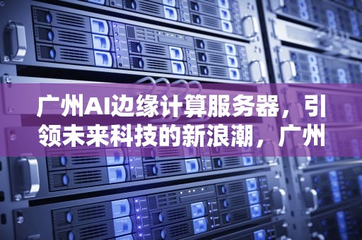 广州AI边缘计算服务器，引领未来科技的新浪潮，广州ai边缘计算服务器有哪些