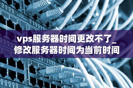 vps服务器时间更改不了_修改服务器时间为当前时间_解决VPS服务器时间更改不了的问题