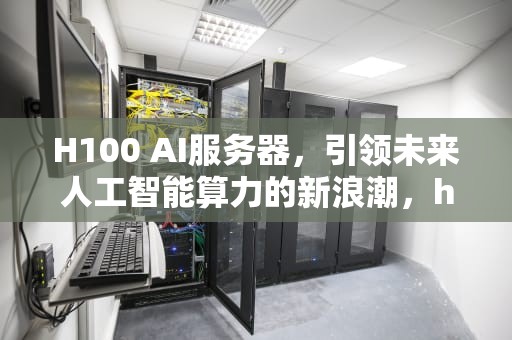 H100 AI服务器，引领未来人工智能算力的新浪潮，h100ai服务器