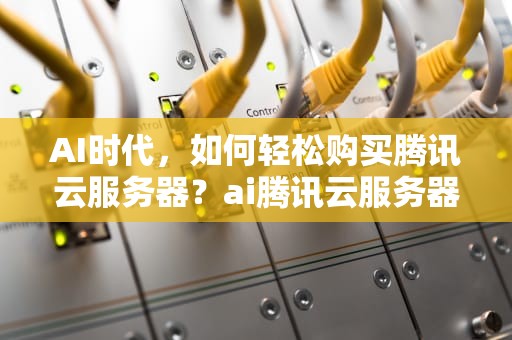 AI时代，如何轻松购买腾讯云服务器？ai腾讯云服务器购买流程