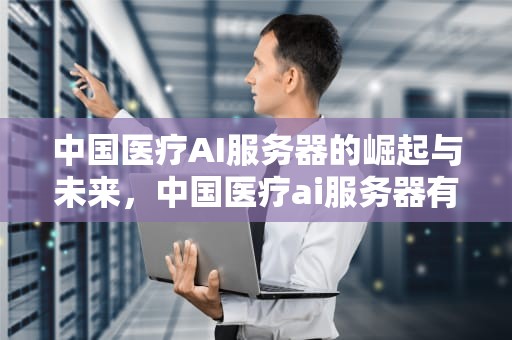 中国医疗AI服务器的崛起与未来，中国医疗ai服务器有哪些