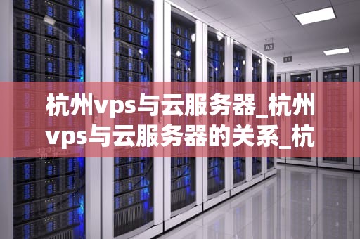 杭州vps与云服务器_杭州vps与云服务器的关系_杭州VPS与云服务器的深度解析