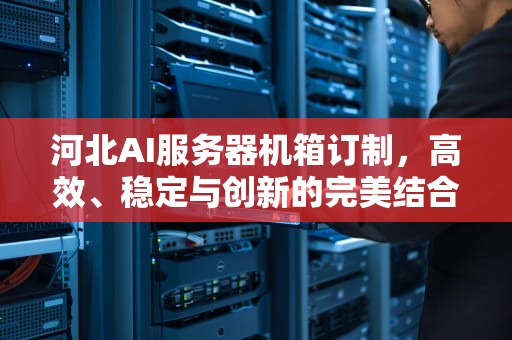 河北AI服务器机箱订制，高效、稳定与创新的完美结合，河北ai服务器机箱订制公司