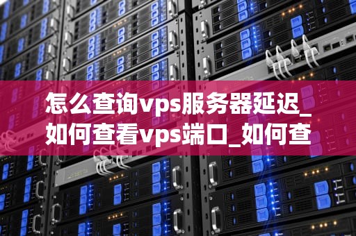 怎么查询vps服务器延迟_如何查看vps端口_如何查询VPS服务器延迟