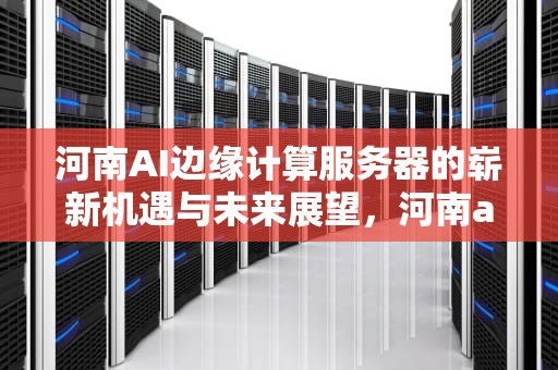 河南AI边缘计算服务器的崭新机遇与未来展望，河南ai边缘计算服务器有哪些
