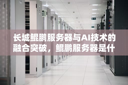长城鲲鹏服务器与AI技术的融合突破，鲲鹏服务器是什么
