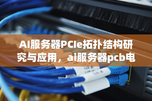 AI服务器PCIe拓扑结构研究与应用，ai服务器pcb电路板龙头股票