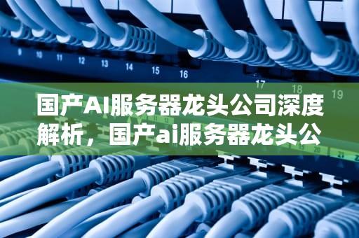 国产AI服务器龙头公司深度解析，国产ai服务器龙头公司排名