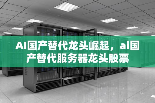 AI国产替代龙头崛起，ai国产替代服务器龙头股票