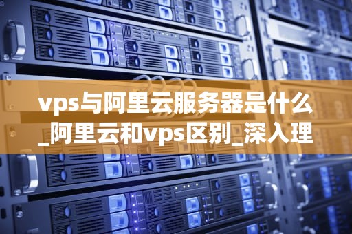 vps与阿里云服务器是什么_阿里云和vps区别_深入理解VPS与阿里云服务器
