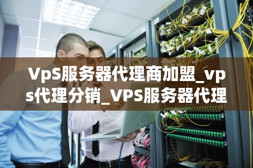 VpS服务器代理商加盟_vps代理分销_VPS服务器代理商加盟：探索虚拟私有服务器市场的机会与挑战