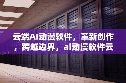 云端AI动漫软件，革新创作，跨越边界，ai动漫软件云端服务器怎么用