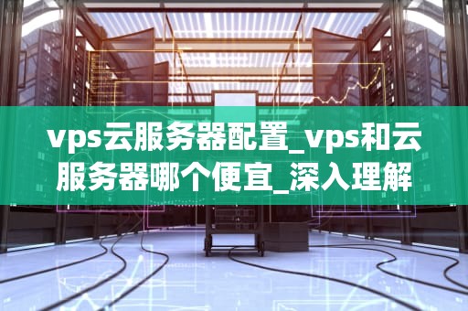 vps云服务器配置_vps和云服务器哪个便宜_深入理解VPS云服务器配置
