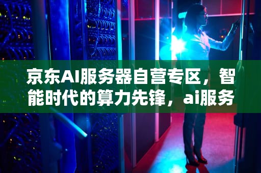 京东AI服务器自营专区，智能时代的算力先锋，ai服务器京东自营专区是正品吗